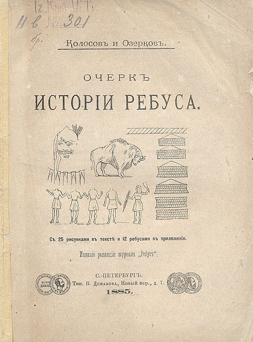 Очерк истории ребусаX106 Очерк истории ребусаX106Санкт-Петербург, 1885 год. Издание редакции журнала Ребус. С 25 рисунками в тексте и 12 ребусами в приложении.Оригинальная обложка. Сохранность хорошая.Ребус служит не только для развлечения, его поле деятельности гораздо обширнее. Наблюдательный человек найдет следы ребусав письменах многих народов, на медалях, рыцарских щитах, на гербах дворян и государств и даже на вывесках лавочников и ремесленников. Древность происхождения ребуса неоспорима. Можно сказать, что она теряется во мраке времен, т.к. есть много оснований полагать, что письмена, пиктография мексиканцев и других народов сохранили очевидные следы его происхождения.В представленной книге авторы обращаются сначала к древнеегипетским иероглифам, аналирируют использование ребуса индейцами Северной Америки, интересуются письмом ацтеков и иероглифами китайцев второй половины XIX века. Затем авторы знакомят читателя с ребусами у древних греков и римляни с той ролью, которую они играли в области геральдики. И наконец,исследуют развитие чисто литературного ребуса со времени появления его во Франции и Италии в XV столетии вплоть до второй половины XIX века. Издание не подлежит вывозу за пределы Российской Федерации.