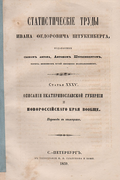 Описание Екатеринославской губернии и Новороссийского края вообще. Статистические труды Ивана Федоровича Штукенберга. Статья XXXV.Перевод с немецкогоX106 Описание Екатеринославской губернии и Новороссийского края вообще. Статистические труды Ивана Федоровича Штукенберга. Статья XXXV.Перевод с немецкогоX106Санкт-Петербург, 1859 год. Типография И. И. Глазунова и комп.Типографская обложка.Сохранность хорошая.Иван Федорович Штукенберг - русский ученый-географ немецкого происхождения, известный гидрограф, статистик и бибилограф. Служил в Министерстве государственных имуществ и был действительным членом русского географического общества. Написал ряд статей гидрографического, географического и исторического содержания в «Энциклопедическом Лексиконе» Плюшара и в «Военном энциклопедическом лексиконе», а также ряд оригинальных, важных для географии России трудов на немецком языке, один из которых был удостоен половинной Демидовской премии.Статистические труды были изданы после смерти ученого его сыном. Из предисловия автора: «Предлагаемое сочинение о России предпринято мной с целью познакомить читателя с постепенным развитием Государства в отношении к земледелию, промышленности и торговле... труд мой не будет простым сборником материалов, а представит более в систематическом порядке все известное нам по этим предметам со времени царствования Петра I».Данное издание посвящено Екатеринославской губернии и Новороссийскому краю в целом.Не подлежит вывозу за пределы Российской Федерации.