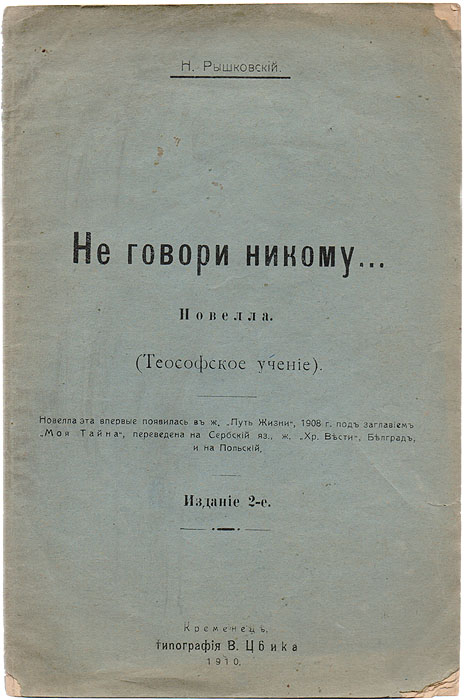 Не говори никому... (Теософское учение)5046 Не говори никому... (Теософское учение)5046Прижизненное издание.На титульном листе имеется дарственная надпись: Дорогому Владимиру Филимоновичу Марцинковскому(?). 27. I 1915 .Н. Рышковский.Кременец, 1910 год. Типография В. Цвика.Типографская обложка.Сохранность хорошая.Слово теософия происходит от двух греческих слов - theos (Бог) и sophia - (мудрость) - и значит божественная мудрость. Последователи этогодвижения уверены в том, что теософия объединяет в себе сущность и основу всех мировых религий. Девиз теософского движения: нет религиивыше Истины, положенный Е. П. Блаватской в его основу, позаимствован ею у Махараджи Бенареса. При этом теософия отвергаетпринципиальную возможностьпознания Абсолютной Истины людьми, не посвященными в эзотерические учения, квинтэссенцией которых онасчитает себя.В России первое общество теософов было основано в 1908 году, хотя отдельные группы последователей теософии существовали и до этого.Широкого распространения в дореволюционной России теософское движение не получило.В издание вошла новелла Николая Рышковского, в которой освещаются взгляды представителей теософского общества на жизнь, ее цель изадачу, которой является «духовное пробуждение». В новелле автор описывает путь его достижения.Не подлежит вывозу за пределы Российской Федерации.