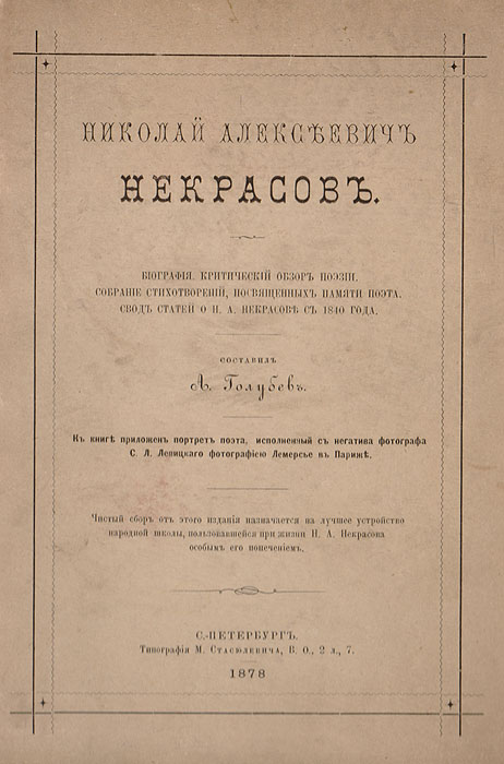Николай Алексеевич Некрасов. Биография. Критический обзор поэзии. Собрание стихотворений, посвященных памяти поэта. Свод статей о Н. А. Некрасове с 1840 года4002064401324 Николай Алексеевич Некрасов. Биография. Критический обзор поэзии. Собрание стихотворений, посвященных памяти поэта. Свод статей о Н. А. Некрасове с 1840 года4002064401324Санкт-Петербург, 1878 год. Типография М. М. Стасюлевича.Издание с приложением подлинного фотографического портрета Н. А. Некрасова, выполненного с негатива фотографа С. Л. Левицкого вфотоателье Лемерсье в Париже.Типографский переплет.Сохранность хорошая. Настоящий сборник стал одним из самых первых изданий, посвященных памяти недавно скончавшегося выдающегося поэта. Здесь напечатанынекрологи, стихотворения, связанные с кончиной Николая Алексеевича Некрасова (1821-1877), полная библиография публикаций о нем впериодической печати. Обобщены мнения разных «лагерей» русской литературной критики того времени о творчестве Некрасова.Критический обзор поэзии Некрасова представлен с момента его первой публикации в печати. В свод литературы о поэте включены также ссылкина публикации его портретов, музыки к его стихотворениям, переводов его стихотворений, издания рисунков к стихотворениям, посмертныеиздания.Книга украшена прекрасным прижизненным фотопортретом Н. А. Некрасова на фронтисписе, который был выполнен с негатива фотографа С. Л.Левицкого фотомастерской Лемерсье в Париже.Издание носило благотворительные цели, поскольку прибыль от его реализации должна была поступить на нужды народной школы в родных местахНекрасова, которой он покровительствовал при жизни.Не подлежит вывозу за пределы Российской Федерации.