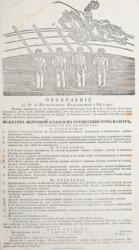 Объявление к № 23 Московских Ведомостей 1834 года. Искусство верховой езды и на туго натянутом канате4002064406435 Объявление к № 23 Московских Ведомостей 1834 года. Искусство верховой езды и на туго натянутом канате4002064406435Москва, 1834 год. Университетская типография.Издание украшено крупной заставкой.Сохранность хорошая.Вашему вниманию предлагается объявление, опубликованное в № 23 Московских Ведомостей от 1834 года. В объявлении говорится о выступлении недавно прибывших в сию столицу из Санкт-Петербурга господ Вольфа и Дункеля, с большой компанией. Артисты выступали в доме Всеволожского у Пречистенских ворот, в манеже Шульца с программой, состоящей из 3 действий. Программа также приведена в объявлении.Не подлежит вывозу за пределы Российской Федерации.