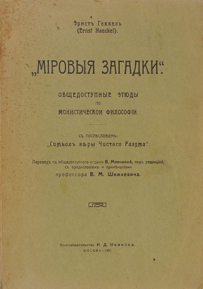 Мировые загадки. Общедоступные этюды по монистической философии4002064406435 Мировые загадки. Общедоступные этюды по монистической философии4002064406435Москва, 1907 год. Книгоиздательство И.Д.Иванова. Издательский переплет. Пожелтевшие страницы. Сохранность хорошая. незначительные потертости. Владельческие пометки. С послесловием: Символ веры Чистого Разума.Еще при жизни Геккеля в 1907 г. профессор В.М.Шимкевич в предисловии к русскому изданию его книги Мировые загадки. Общедоступные этюды по монистической философии так характеризовал его: Ученый-мыслитель, давший нам ряд обобщений первостепенной важности; боевой популяризатор, последовательно проводивший идеи эволюционизма в европейскую публику; художник-эстет, возведший поклонение красоте природы в степень культа - Геккель представляет собой своеобразную, цельную, гармонически сформированную крупную личность, возбуждающую интерес не только своими положительными сторонами, но и своими ошибками и увлечениями.Издание не подлежит вывозу за пределы Российской Федерации.