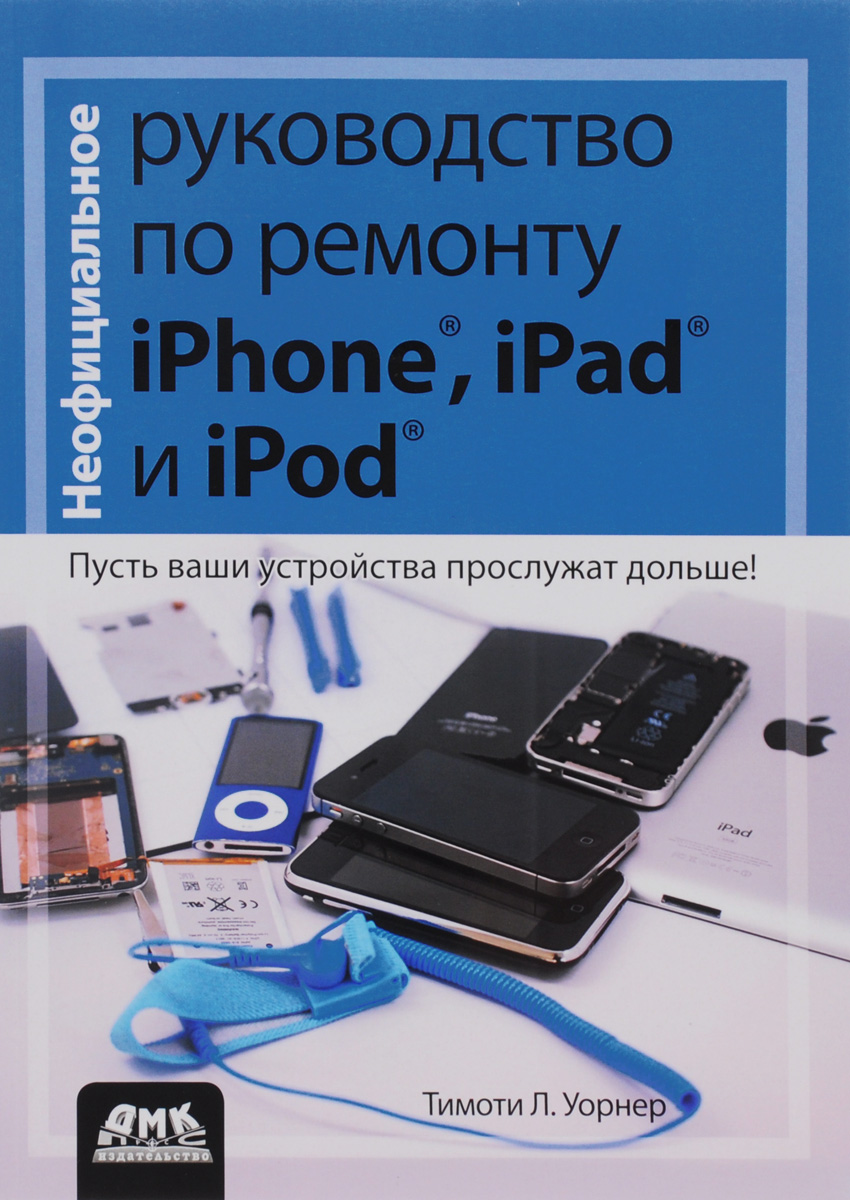 Неофициальное руководство по ремонту iPhone, iPad и iPod. Тимоти Л. Уорнер
