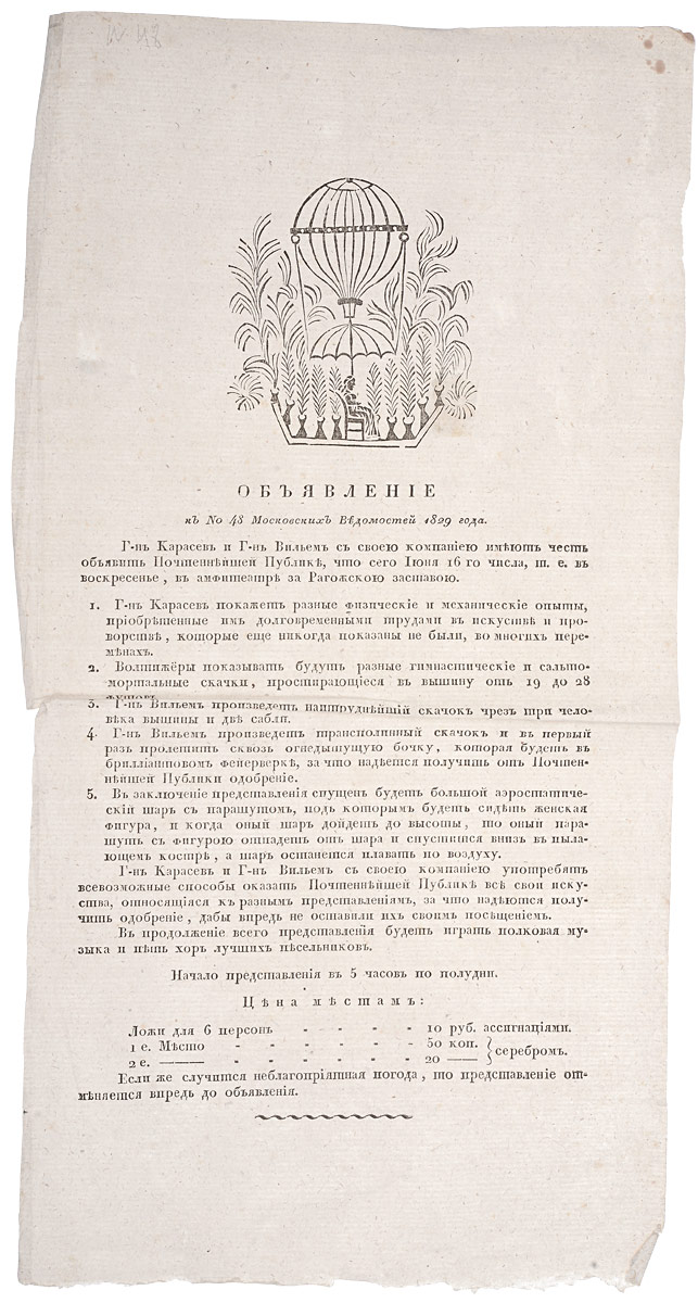 Объявление к № 48 Московских Ведомостей 1829 года4002064401324 Объявление к № 48 Московских Ведомостей 1829 года4002064401324Москва, 1829 год. Университетская типография.Объявление украшено гравюрой.Без обложки.Сохранность хорошая.Вниманию читателей предлагается страница из газеты Московские Ведомости, № 48 за 1829 год, с объявлением о представлении господина Карасева и господина Вильема в амфитеатре за Рогожской заставой. Зрителям будут показаны различные физические и механические опыты, выступление акробатов, большой аэростатический шар с парашютом.Московские ведомости - одна из старейших газет Российской империи. Принадлежала Московскому университету (формально до 1909 года). Издавалась в 1756-1917 годах в Москве.Газета была создана указом императрицы Елизаветы Петровны (1756) при Московском университете. Первый номер вышел в пятницу, 26 апреля 1756 года и был приурочен к первой годовщине открытия университета и 14-й годовщине коронации Елизаветы. Московские ведомости достаточно долго оставались единственной периодической газетой Москвы.В 1779-1789 типографию Московского университета и газету арендовал известный издатель и просветитель Н. И. Новиков, который, в буквальном смысле, вдохнул в газету новую жизнь. Начинают печататься статьи, касающиеся разных сфер жизни. В газете можно было найти материалы из провинции, все новинки литературной сферы. Также расширяется корреспондентская сеть, укрепляются внутренние связи по стране. Тираж газеты возрастает до 4 000 экземпляров (небывалый для того времени).С 1825 издание перешло к П. И. Шаликову. В 1842-1847 (по другим сведениям по 1848) редактором был Е. Ф. Корш (1842-1848). При нём газета стала выходить три раза в неделю, увеличился объём культурной хроники и литературных публикаций.В результате революционных событий и смены власти в 1917 году газета Московские ведомости, как и большинство московских периодических изданий, прекратила своё существование.Не подлежит вывозу за пределы Российской Федерации.