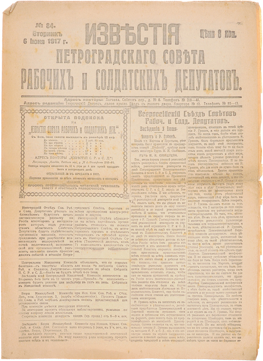 1917 год! Известия Петроградского Совета Рабочих и Солдатских Депутатов. № 84, 6 июня 1917 г.MB05-00940 1917 год! Известия Петроградского Совета Рабочих и Солдатских Депутатов. № 84, 6 июня 1917 г.MB05-00940Петроград, 1917 год. Типография Известий Петроградского Совета рабочих и солдатских депутатов.Сохранность хорошая.Газета Известия Петроградского Совета рабочих и солдатских депутатов № 84 от 6 июня 1917 года.Известия Петроградского Совета рабочих и солдатских депутатов - ежедневная газета. Начала выходить 28 февраля (13 марта) 1917. После образования на I Всероссийском съезде Советов Центрального Исполнительного Комитета Советов рабочих и солдатских депутатов газета стала органом ЦИК и с 1 (14) августа 1917 (с № 132) выходила под названием Известия Центрального Исполнительного Комитета и Петроградского Совета рабочих и солдатских депутатов. Все это время газета находилась в руках меньшевиков и эсеров и вела ожесточенную борьбу против большевистской партии.После II Всероссийского съезда Советов (с 27 октября (9 ноября) 1917) Известия стали выходить как официальный орган советской власти - ЦИК и Петроградского Совета.Не подлежит вывозу за пределы Российской Федерации.