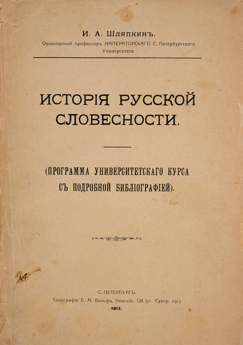 История русской словесности (программа университетского курса с подробной библиографией)X106 История русской словесности (программа университетского курса с подробной библиографией)X106Прижизненное издание.Санкт-Петербург. 1913 год. Выпущено типографией Б.М.Вольфа.Сохранность удовлетворительная. Утеряна обложка и корешок книги. Страницы отходят от книжного блока. Сохранены все страницы. Титульный лист надорван. На страницах пожелтевшие пятна.Программа составлена мной приблизительно в объеме обычной программы по русской словесности государственных испытательных комиссий, с некоторыми дополнениями. Библиография захватывает более широкие рамки. Я имел в виду помочь студентам и слушательницам наших высших учебных заведений и курсов и при обычных учебных занятиях историей русской словесности и при подготовке к испытаниям полукурсовым и государственным. Предполагаю, что книга пригодится хоть отчасти - как молодым преподавателям, так и начинающим специальные занятия по истории русской словесности. На полноту библиографии я не рассчитывал, но все существенное по мере сил мной указано.И.А.ШляпкинШляпкин Илья Александрович (1858 - 1918) работал учителем детей известного мецената и общественного деятеля С.Д.Шереметева. Преподавал в Александровском лицее (с 1896 г.), Николаевском кадетском корпусе, женских гимназиях. Кроме Петербургского университета читал лекции на Бестужевских курсах (с 1890 г.). Являлся членом ученого комитета при министре народного просвещения. С 1903 г. Шляпкин работал в Петербургском археологическом институте, где читал лекции по “Вещевой палеографии”. Являлся также почетным профессором Саратовского и Харьковского университетов.В центре научных интересов Шляпкина находились вопросы истории русской литературы, археографии, эпиграфики, палеографии. Открывал, исследовал и издавал множество памятников древнерусской письменности, в частности, Шестоднев Георгия Пизида, Слово Даниила Заточника, Повесть о Василии Златовласом. Важным открытием Шляпкина стало установление факта того, что под псевдонимом Порфений Уродивый скрывался Иван Грозный. Ввел в научный оборот такие рукописи, как Указец книгохранителя Спасо-Прилуцкого монастыря Арсения Высокого. 1584 года и Сказка о Ерше Ершовиче сыне Щетинникове. Исследовал рукописи, обнаруженные им в церквях на Балканах.Заслугой Шляпкина является публикация рукописей многих классиков русской литературы - В.А.Жуковского, А.С.Пушкина, А.С.Грибоедова и др. Занимался изучением истории книгопечатания в России, являясь автором исследований о первых русских типографиях. Шляпкин внес важнейший вклад в развитие палеографии, расширив ее объект, отнеся к ней надписи на так называемых вещевых памятниках. Автор исследований по теории палеографии, а также пособий, среди которых выделяется альбом Образцы вязи.Не подлежит вывозу за пределы Российской Федерации.