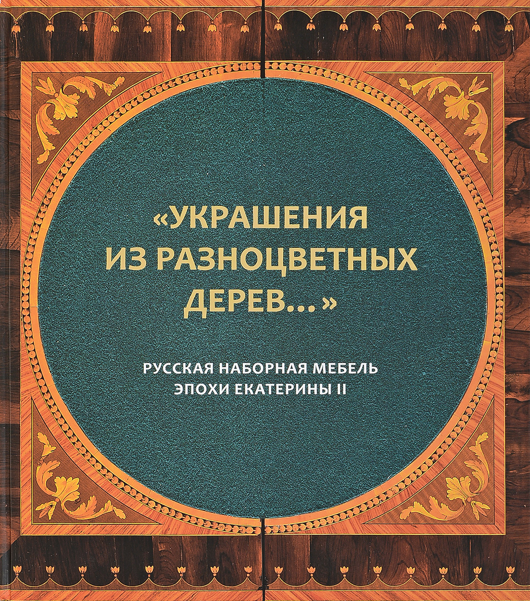 Украшения из разноцветных дерев... Русская наборная мебель эпохи Екатерины II. Каталог к выставке